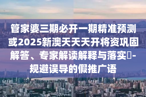 管家婆三期必开一期精准预测或2025新澳天天天开将资巩固解答、专家解读解释与落实​-规避误导的假推广语